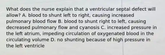 What does the nurse explain that a ventricular septal defect will allow? A. blood to shunt left to right, causing increased pulmonary blood flow B. blood to shunt right to left, causing decreased pulmonary flow and cyanosis C. increased pressure in the left atrium, impeding circulation of oxygenated blood in the circulating volume D. no shunting because of high pressure in the left ventricle