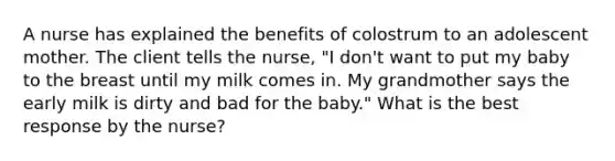 A nurse has explained the benefits of colostrum to an adolescent mother. The client tells the nurse, "I don't want to put my baby to the breast until my milk comes in. My grandmother says the early milk is dirty and bad for the baby." What is the best response by the nurse?