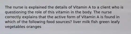 The nurse is explained the details of Vitamin A to a client who is questioning the role of this vitamin in the body. The nurse correctly explains that the active form of Vitamin A is found in which of the following food sources? liver milk fish green leafy vegetables oranges