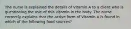 The nurse is explained the details of Vitamin A to a client who is questioning the role of this vitamin in the body. The nurse correctly explains that the active form of Vitamin A is found in which of the following food sources?