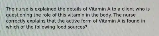 The nurse is explained the details of Vitamin A to a client who is questioning the role of this vitamin in the body. The nurse correctly explains that the active form of Vitamin A is found in which of the following food sources?