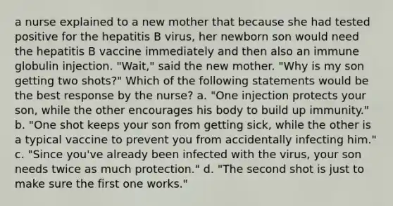 a nurse explained to a new mother that because she had tested positive for the hepatitis B virus, her newborn son would need the hepatitis B vaccine immediately and then also an immune globulin injection. "Wait," said the new mother. "Why is my son getting two shots?" Which of the following statements would be the best response by the nurse? a. "One injection protects your son, while the other encourages his body to build up immunity." b. "One shot keeps your son from getting sick, while the other is a typical vaccine to prevent you from accidentally infecting him." c. "Since you've already been infected with the virus, your son needs twice as much protection." d. "The second shot is just to make sure the first one works."