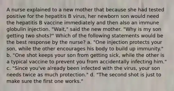 A nurse explained to a new mother that because she had tested positive for the hepatitis B virus, her newborn son would need the hepatitis B vaccine immediately and then also an immune globulin injection. "Wait," said the new mother. "Why is my son getting two shots?" Which of the following statements would be the best response by the nurse? a. "One injection protects your son, while the other encourages his body to build up immunity." b. "One shot keeps your son from getting sick, while the other is a typical vaccine to prevent you from accidentally infecting him." c. "Since you've already been infected with the virus, your son needs twice as much protection." d. "The second shot is just to make sure the first one works."