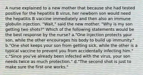 A nurse explained to a new mother that because she had tested positive for the hepatitis B virus, her newborn son would need the hepatitis B vaccine immediately and then also an immune globulin injection. "Wait," said the new mother. "Why is my son getting two shots?" Which of the following statements would be the best response by the nurse? a."One injection protects your son, while the other encourages his body to build up immunity." b."One shot keeps your son from getting sick, while the other is a typical vaccine to prevent you from accidentally infecting him." c."Since you've already been infected with the virus, your son needs twice as much protection." d."The second shot is just to make sure the first one works."