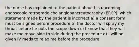 the nurse has explained to the patient about his upcoming endoscopic retrograde cholangiopancreatography (ERCP). which statement made by the patient is incorrect a) a consent form must be signed before procedure b) the doctor will spray my throat before he puts the scope down c) I know that they will make me move side to side during the procedure d) I will be given IV meds to relax me before the procedure