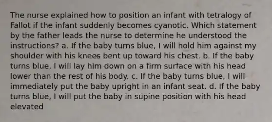 The nurse explained how to position an infant with tetralogy of Fallot if the infant suddenly becomes cyanotic. Which statement by the father leads the nurse to determine he understood the instructions? a. If the baby turns blue, I will hold him against my shoulder with his knees bent up toward his chest. b. If the baby turns blue, I will lay him down on a firm surface with his head lower than the rest of his body. c. If the baby turns blue, I will immediately put the baby upright in an infant seat. d. If the baby turns blue, I will put the baby in supine position with his head elevated