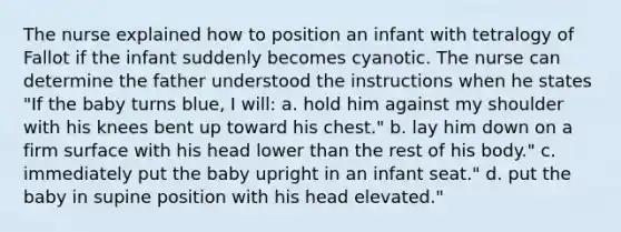 The nurse explained how to position an infant with tetralogy of Fallot if the infant suddenly becomes cyanotic. The nurse can determine the father understood the instructions when he states "If the baby turns blue, I will: a. hold him against my shoulder with his knees bent up toward his chest." b. lay him down on a firm surface with his head lower than the rest of his body." c. immediately put the baby upright in an infant seat." d. put the baby in supine position with his head elevated."