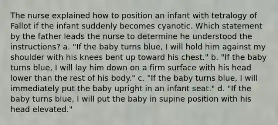 The nurse explained how to position an infant with tetralogy of Fallot if the infant suddenly becomes cyanotic. Which statement by the father leads the nurse to determine he understood the instructions? a. "If the baby turns blue, I will hold him against my shoulder with his knees bent up toward his chest." b. "If the baby turns blue, I will lay him down on a firm surface with his head lower than the rest of his body." c. "If the baby turns blue, I will immediately put the baby upright in an infant seat." d. "If the baby turns blue, I will put the baby in supine position with his head elevated."