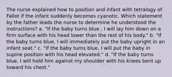 The nurse explained how to position and infant with tetralogy of Fallot if the infant suddenly becomes cyanotic. Which statement by the father leads the nurse to determine he understood the instructions? a. "If the baby turns blue , I will lay him down on a firm surface with his head lower than the rest of his body." b. "If the baby turns blue, I will immediately put the baby upright in an infant seat." c. "If the baby turns blue, I will put the baby in supine position with his head elevated." d. "If the baby turns blue, I will hold him against my shoulder with his knees bent up toward his chest."