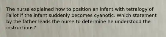 The nurse explained how to position an infant with tetralogy of Fallot if the infant suddenly becomes cyanotic. Which statement by the father leads the nurse to determine he understood the instructions?