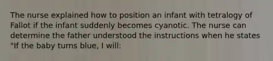 The nurse explained how to position an infant with tetralogy of Fallot if the infant suddenly becomes cyanotic. The nurse can determine the father understood the instructions when he states "If the baby turns blue, I will: