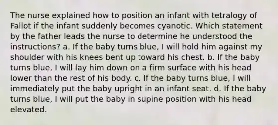 The nurse explained how to position an infant with tetralogy of Fallot if the infant suddenly becomes cyanotic. Which statement by the father leads the nurse to determine he understood the instructions? a. If the baby turns blue, I will hold him against my shoulder with his knees bent up toward his chest. b. If the baby turns blue, I will lay him down on a firm surface with his head lower than the rest of his body. c. If the baby turns blue, I will immediately put the baby upright in an infant seat. d. If the baby turns blue, I will put the baby in supine position with his head elevated.