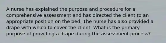 A nurse has explained the purpose and procedure for a comprehensive assessment and has directed the client to an appropriate position on the bed. The nurse has also provided a drape with which to cover the client. What is the primary purpose of providing a drape during the assessment process?