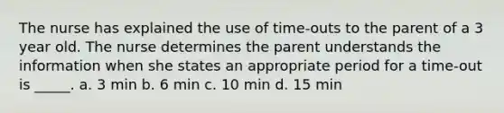 The nurse has explained the use of time-outs to the parent of a 3 year old. The nurse determines the parent understands the information when she states an appropriate period for a time-out is _____. a. 3 min b. 6 min c. 10 min d. 15 min