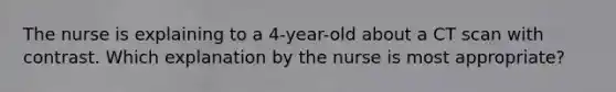 The nurse is explaining to a 4-year-old about a CT scan with contrast. Which explanation by the nurse is most appropriate?