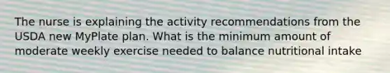 The nurse is explaining the activity recommendations from the USDA new MyPlate plan. What is the minimum amount of moderate weekly exercise needed to balance nutritional intake