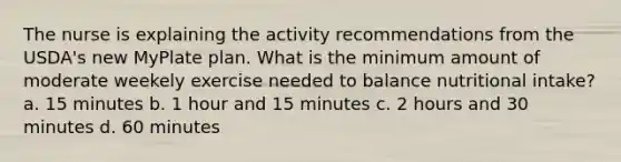 The nurse is explaining the activity recommendations from the USDA's new MyPlate plan. What is the minimum amount of moderate weekely exercise needed to balance nutritional intake? a. 15 minutes b. 1 hour and 15 minutes c. 2 hours and 30 minutes d. 60 minutes