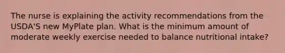 The nurse is explaining the activity recommendations from the USDA'S new MyPlate plan. What is the minimum amount of moderate weekly exercise needed to balance nutritional intake?