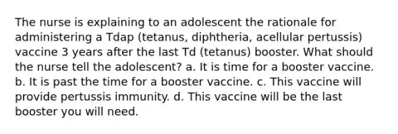 The nurse is explaining to an adolescent the rationale for administering a Tdap (tetanus, diphtheria, acellular pertussis) vaccine 3 years after the last Td (tetanus) booster. What should the nurse tell the adolescent? a. It is time for a booster vaccine. b. It is past the time for a booster vaccine. c. This vaccine will provide pertussis immunity. d. This vaccine will be the last booster you will need.