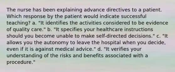 The nurse has been explaining advance directives to a patient. Which response by the patient would indicate successful teaching? a. "It identifies the activities considered to be evidence of quality care." b. "It specifies your healthcare instructions should you become unable to make self-directed decisions." c. "It allows you the autonomy to leave the hospital when you decide, even if it is against medical advice." d. "It verifies your understanding of the risks and benefits associated with a procedure."