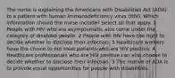 The nurse is explaining the Americans with Disabilities Act (ADA) to a patient with human immunodeficiency virus (HIV). Which information should the nurse include? Select all that apply. 1 People with HIV who are asymptomatic also come under the category of disabled people. 2 People with HIV have the right to decide whether to disclose their infection. 3 Healthcare workers have the choice to not treat patients who are HIV positive. 4 Healthcare professionals who are HIV positive can also choose to decide whether to disclose their infection. 5 The motive of ADA is to provide equal opportunities for people with disabilities.