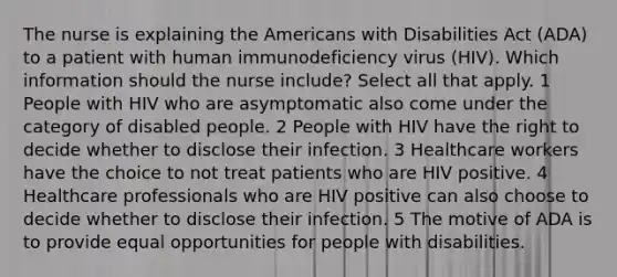 The nurse is explaining the Americans with Disabilities Act (ADA) to a patient with human immunodeficiency virus (HIV). Which information should the nurse include? Select all that apply. 1 People with HIV who are asymptomatic also come under the category of disabled people. 2 People with HIV have the right to decide whether to disclose their infection. 3 Healthcare workers have the choice to not treat patients who are HIV positive. 4 Healthcare professionals who are HIV positive can also choose to decide whether to disclose their infection. 5 The motive of ADA is to provide equal opportunities for people with disabilities.