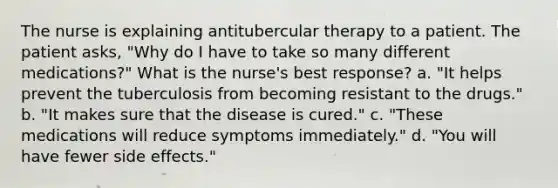 The nurse is explaining antitubercular therapy to a patient. The patient asks, "Why do I have to take so many different medications?" What is the nurse's best response? a. "It helps prevent the tuberculosis from becoming resistant to the drugs." b. "It makes sure that the disease is cured." c. "These medications will reduce symptoms immediately." d. "You will have fewer side effects."