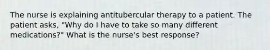 The nurse is explaining antitubercular therapy to a patient. The patient asks, "Why do I have to take so many different medications?" What is the nurse's best response?