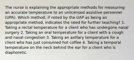 The nurse is explaining the appropriate methods for measuring an accurate temperature to an unlicensed assistive personnel (UPA). Which method, if noted by the UAP as being an appropriate method, indicates the need for further teaching? 1. Taking a rectal temperature for a client who has undergone nasal surgery 2. Taking an oral temperature for a client with a cough and nasal congestion 3. Taking an axillary temperature for a client who has just consumed hot coffee 4. Taking a temporal temperature on the neck behind the ear for a client who is diaphoretic.