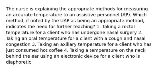 The nurse is explaining the appropriate methods for measuring an accurate temperature to an assistive personnel (AP). Which method, if noted by the UAP as being an appropriate method, indicates the need for further teaching? 1. Taking a rectal temperature for a client who has undergone nasal surgery 2. Taking an oral temperature for a client with a cough and nasal congestion 3. Taking an axillary temperature for a client who has just consumed hot coffee 4. Taking a temperature on the neck behind the ear using an electronic device for a client who is diaphoretic