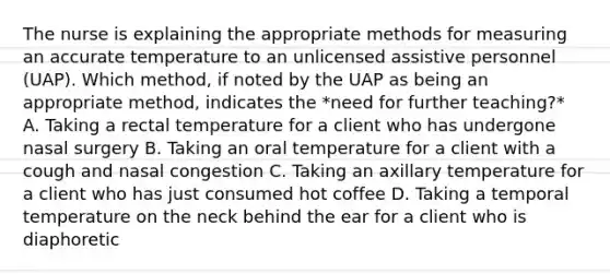 The nurse is explaining the appropriate methods for measuring an accurate temperature to an unlicensed assistive personnel (UAP). Which method, if noted by the UAP as being an appropriate method, indicates the *need for further teaching?* A. Taking a rectal temperature for a client who has undergone nasal surgery B. Taking an oral temperature for a client with a cough and nasal congestion C. Taking an axillary temperature for a client who has just consumed hot coffee D. Taking a temporal temperature on the neck behind the ear for a client who is diaphoretic