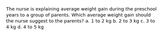 The nurse is explaining average weight gain during the preschool years to a group of parents. Which average weight gain should the nurse suggest to the parents? a. 1 to 2 kg b. 2 to 3 kg c. 3 to 4 kg d. 4 to 5 kg