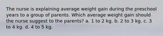 The nurse is explaining average weight gain during the preschool years to a group of parents. Which average weight gain should the nurse suggest to the parents? a. 1 to 2 kg. b. 2 to 3 kg. c. 3 to 4 kg. d. 4 to 5 kg.