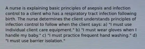 A nurse is explaining basic principles of asepsis and infection control to a client who has a respiratory tract infection following birth. The nurse determines the client understands principles of infection control to follow when the client says: a) "I must use individual client care equipment." b) "I must wear gloves when I handle my baby." c) "I must practice frequent hand washing." d) "I must use barrier isolation."