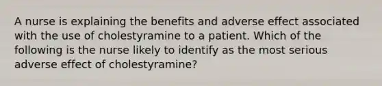 A nurse is explaining the benefits and adverse effect associated with the use of cholestyramine to a patient. Which of the following is the nurse likely to identify as the most serious adverse effect of cholestyramine?