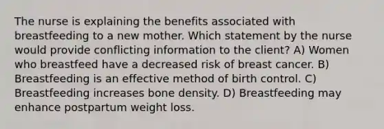 The nurse is explaining the benefits associated with breastfeeding to a new mother. Which statement by the nurse would provide conflicting information to the client? A) Women who breastfeed have a decreased risk of breast cancer. B) Breastfeeding is an effective method of birth control. C) Breastfeeding increases bone density. D) Breastfeeding may enhance postpartum weight loss.