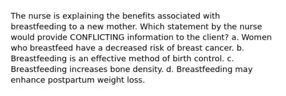 The nurse is explaining the benefits associated with breastfeeding to a new mother. Which statement by the nurse would provide CONFLICTING information to the client? a. Women who breastfeed have a decreased risk of breast cancer. b. Breastfeeding is an effective method of birth control. c. Breastfeeding increases bone density. d. Breastfeeding may enhance postpartum weight loss.