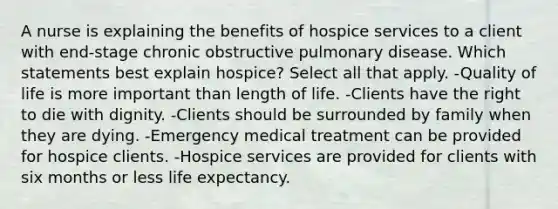 A nurse is explaining the benefits of hospice services to a client with end-stage chronic obstructive pulmonary disease. Which statements best explain hospice? Select all that apply. -Quality of life is more important than length of life. -Clients have the right to die with dignity. -Clients should be surrounded by family when they are dying. -Emergency medical treatment can be provided for hospice clients. -Hospice services are provided for clients with six months or less life expectancy.