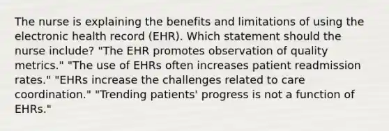 The nurse is explaining the benefits and limitations of using the electronic health record (EHR). Which statement should the nurse include? "The EHR promotes observation of quality metrics." "The use of EHRs often increases patient readmission rates." "EHRs increase the challenges related to care coordination." "Trending patients' progress is not a function of EHRs."