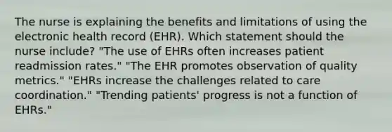 The nurse is explaining the benefits and limitations of using the electronic health record (EHR). Which statement should the nurse include? "The use of EHRs often increases patient readmission rates." "The EHR promotes observation of quality metrics." "EHRs increase the challenges related to care coordination." "Trending patients' progress is not a function of EHRs."