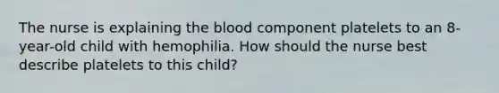 The nurse is explaining the blood component platelets to an 8-year-old child with hemophilia. How should the nurse best describe platelets to this child?