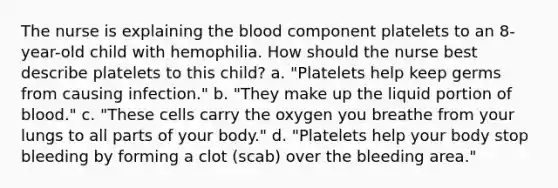 The nurse is explaining the blood component platelets to an 8-year-old child with hemophilia. How should the nurse best describe platelets to this child? a. "Platelets help keep germs from causing infection." b. "They make up the liquid portion of blood." c. "These cells carry the oxygen you breathe from your lungs to all parts of your body." d. "Platelets help your body stop bleeding by forming a clot (scab) over the bleeding area."