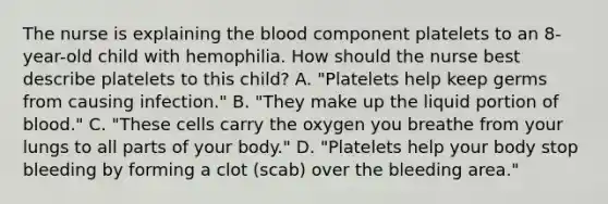 The nurse is explaining the blood component platelets to an 8-year-old child with hemophilia. How should the nurse best describe platelets to this child? A. "Platelets help keep germs from causing infection." B. "They make up the liquid portion of blood." C. "These cells carry the oxygen you breathe from your lungs to all parts of your body." D. "Platelets help your body stop bleeding by forming a clot (scab) over the bleeding area."