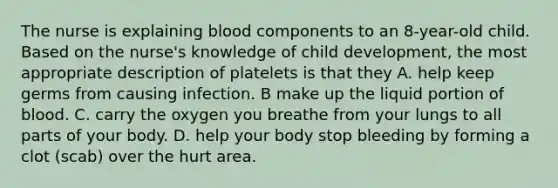 The nurse is explaining blood components to an 8-year-old child. Based on the nurse's knowledge of child development, the most appropriate description of platelets is that they A. help keep germs from causing infection. B make up the liquid portion of blood. C. carry the oxygen you breathe from your lungs to all parts of your body. D. help your body stop bleeding by forming a clot (scab) over the hurt area.