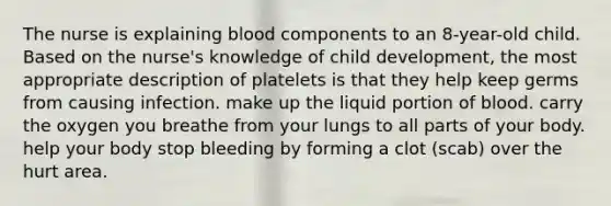 The nurse is explaining blood components to an 8-year-old child. Based on the nurse's knowledge of child development, the most appropriate description of platelets is that they help keep germs from causing infection. make up the liquid portion of blood. carry the oxygen you breathe from your lungs to all parts of your body. help your body stop bleeding by forming a clot (scab) over the hurt area.