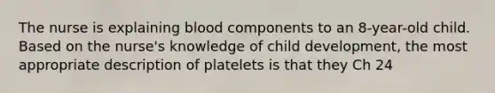 The nurse is explaining blood components to an 8-year-old child. Based on the nurse's knowledge of child development, the most appropriate description of platelets is that they Ch 24