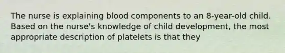 The nurse is explaining blood components to an 8-year-old child. Based on the nurse's knowledge of child development, the most appropriate description of platelets is that they