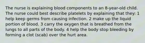 The nurse is explaining blood components to an 8-year-old child. The nurse could best describe platelets by explaining that they: 1 help keep germs from causing infection. 2 make up the liquid portion of blood. 3 carry the oxygen that is breathed from the lungs to all parts of the body. 4 help the body stop bleeding by forming a clot (scab) over the hurt area.