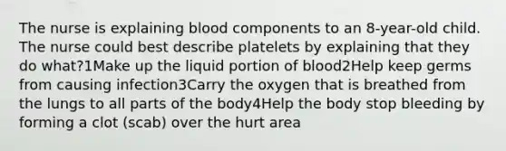 The nurse is explaining blood components to an 8-year-old child. The nurse could best describe platelets by explaining that they do what?1Make up the liquid portion of blood2Help keep germs from causing infection3Carry the oxygen that is breathed from the lungs to all parts of the body4Help the body stop bleeding by forming a clot (scab) over the hurt area