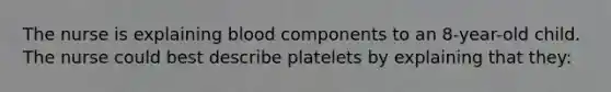 The nurse is explaining blood components to an 8-year-old child. The nurse could best describe platelets by explaining that they: